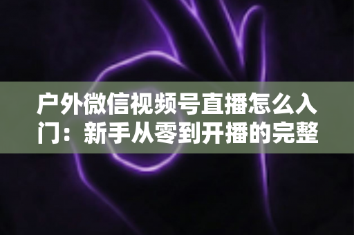 户外微信视频号直播怎么入门：新手从零到开播的完整实操指南