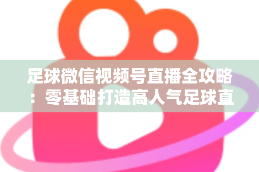 足球微信视频号直播全攻略：零基础打造高人气足球直播间的完整指南