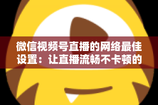 微信视频号直播的网络最佳设置:让直播流畅不卡顿的完整优化指南 微信视频号直播的网络最佳设置:让直播流畅不卡顿的完整优化指南