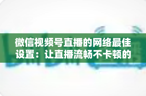 微信视频号直播的网络最佳设置：让直播流畅不卡顿的完整优化指南