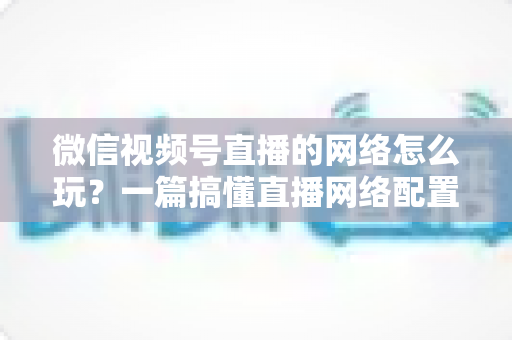 微信视频号直播的网络怎么玩?一篇搞懂直播网络配置与优化的实战指南 微信视频号直播的网络怎么玩?一篇搞懂直播网络配置与优化的实战指南