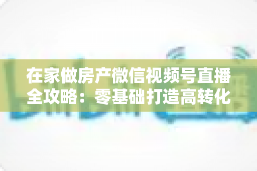 在家做房产微信视频号直播全攻略:零基础打造高转化看房直播间的实战指南 在家做房产微信视频号直播全攻略:零基础打造高转化看房直播间的实战指南