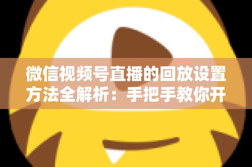 微信视频号直播的回放设置方法全解析：手把手教你开启、管理与利用直播回放，让每一场直播都不白白浪费