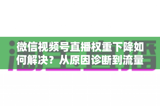 微信视频号直播权重下降如何解决？从原因诊断到流量恢复的完整实操指南