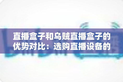 直播盒子和乌贼直播盒子的优势对比：选购直播设备的最全指南