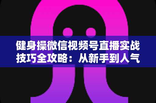 健身操微信视频号直播实战技巧全攻略:从新手到人气主播的完整进阶指南 健身操微信视频号直播实战技巧全攻略:从新手到人气主播的完整进阶指南