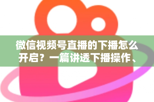 微信视频号直播的下播怎么开启?一篇讲透下播操作、数据复盘与注意事项的实用指南 微信视频号直播的下播怎么开启?一篇讲透下播操作、数据复盘与注意事项的实用指南