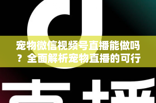 宠物微信视频号直播能做吗？全面解析宠物直播的可行性、运营方法与变现思路