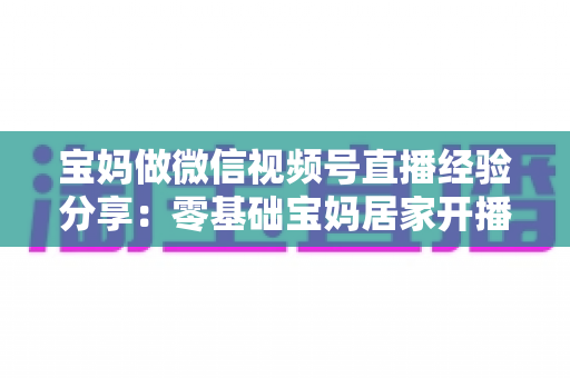 宝妈做微信视频号直播经验分享：零基础宝妈居家开播实战全攻略