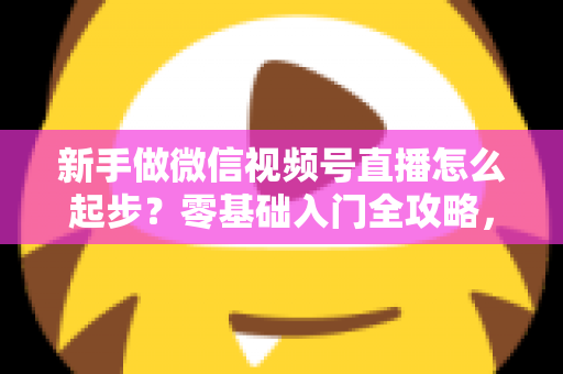 新手做微信视频号直播怎么起步?零基础入门全攻略,助你从0到1开启首播 新手做微信视频号直播怎么起步?零基础入门全攻略,助你从0到1开启首播