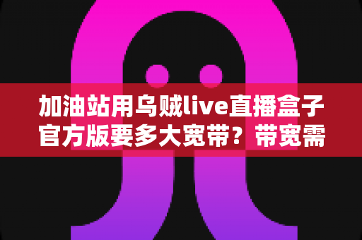 加油站用乌贼live直播盒子官方版要多大宽带?带宽需求全解析与配置指南 加油站用乌贼live直播盒子官方版要多大宽带?带宽需求全解析与配置指南