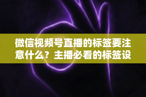 微信视频号直播的标签要注意什么?主播必看的标签设置技巧与避坑指南 微信视频号直播的标签要注意什么?主播必看的标签设置技巧与避坑指南