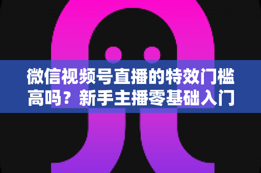 微信视频号直播的特效门槛高吗？新手主播零基础入门与特效使用全攻略解析