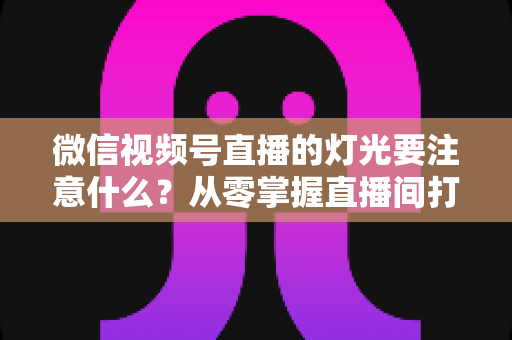 微信视频号直播的灯光要注意什么?从零掌握直播间打光技巧的完整指南 微信视频号直播的灯光要注意什么?从零掌握直播间打光技巧的完整指南