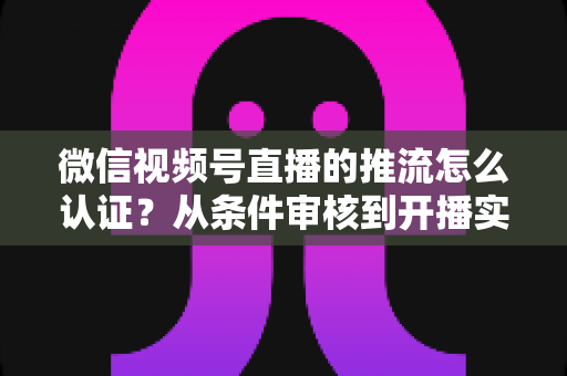 微信视频号直播的推流怎么认证？从条件审核到开播实操的一站式权威指南