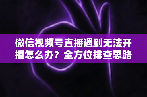 微信视频号直播遇到无法开播怎么办？全方位排查思路与实用解决方案一网打尽