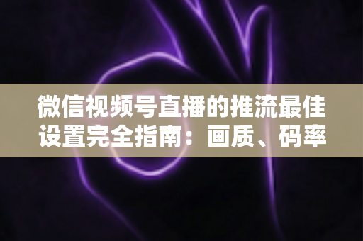 微信视频号直播的推流最佳设置完全指南：画质、码率、网络参数一次调优到位