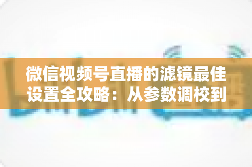 微信视频号直播的滤镜最佳设置全攻略：从参数调校到场景适配，助你打造高清高颜值直播间