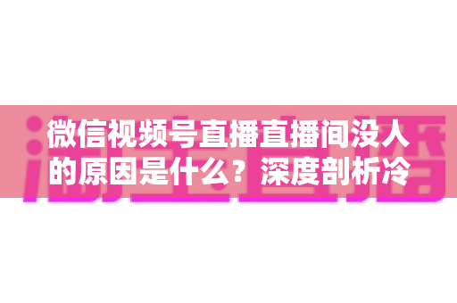 微信视频号直播直播间没人的原因是什么？深度剖析冷场根源与实用破局指南