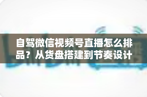 自驾微信视频号直播怎么排品？从货盘搭建到节奏设计的实战全攻略