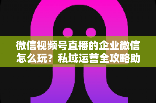 微信视频号直播的企业微信怎么玩？私域运营全攻略助力企业流量变现