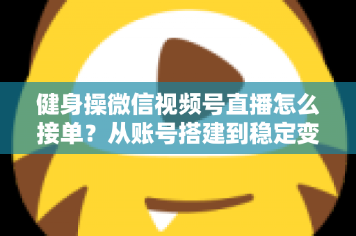 健身操微信视频号直播怎么接单？从账号搭建到稳定变现的全流程实战指南