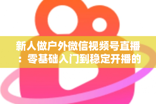 新人做户外微信视频号直播:零基础入门到稳定开播的全流程实战指南 新人做户外微信视频号直播:零基础入门到稳定开播的全流程实战指南