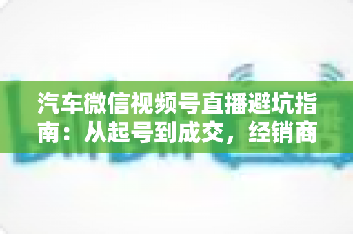 汽车微信视频号直播避坑指南：从起号到成交，经销商与销售顾问必看的实战攻略