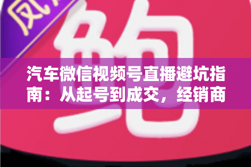 汽车微信视频号直播避坑指南：从起号到成交，经销商与销售顾问必看的实战攻略