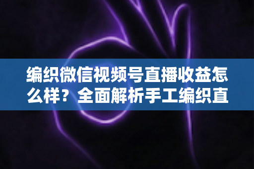 编织微信视频号直播收益怎么样？全面解析手工编织直播的赚钱潜力与变现之道
