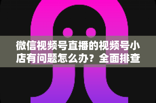 微信视频号直播的视频号小店有问题怎么办？全面排查思路与实用解决方案指南