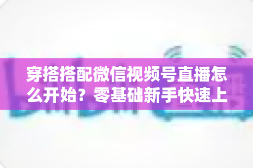 穿搭搭配微信视频号直播怎么开始？零基础新手快速上手全攻略