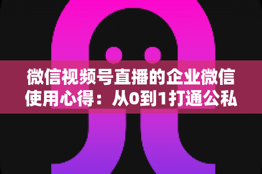 微信视频号直播的企业微信使用心得：从0到1打通公私域流量的全流程实战指南