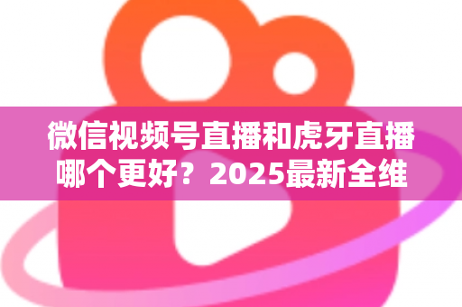 微信视频号直播和虎牙直播哪个更好？2025最新全维度深度对比与选择指南