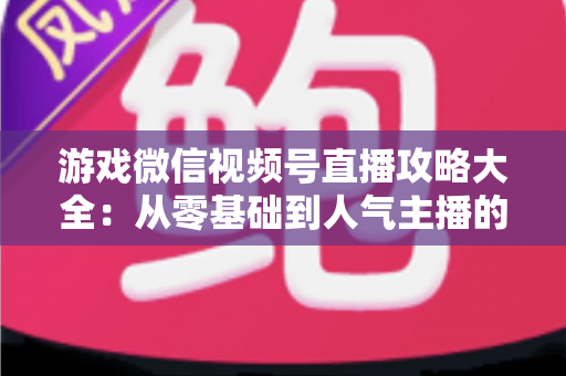 游戏微信视频号直播攻略大全：从零基础到人气主播的实战指南
