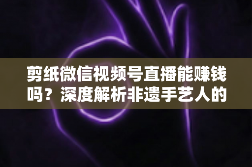 剪纸微信视频号直播能赚钱吗？深度解析非遗手艺人的直播变现之路