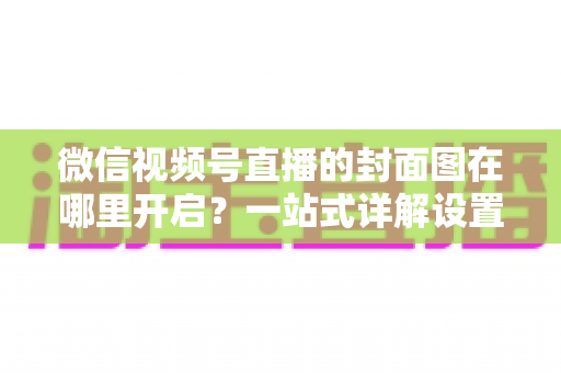 微信视频号直播的封面图在哪里开启？一站式详解设置方法与高点击率封面设计技巧