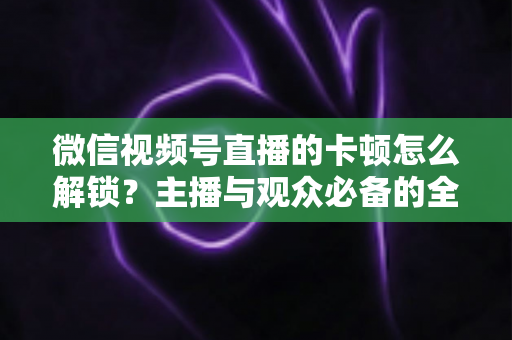微信视频号直播的卡顿怎么解锁？主播与观众必备的全流程优化指南