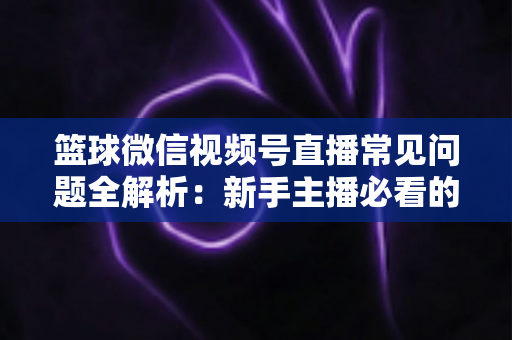 篮球微信视频号直播常见问题全解析:新手主播必看的避坑与涨粉实战指南 篮球微信视频号直播常见问题全解析:新手主播必看的避坑与涨粉实战指南