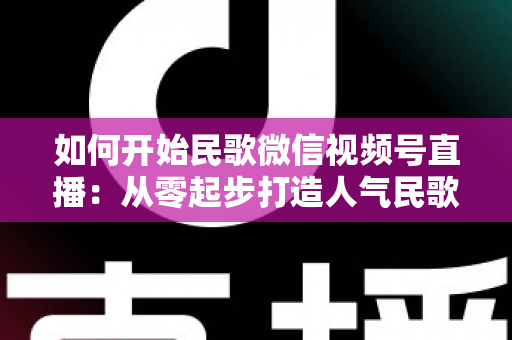 如何开始民歌微信视频号直播：从零起步打造人气民歌直播间的完整指南