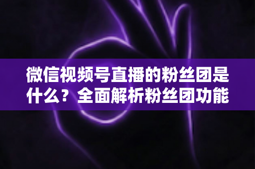 微信视频号直播的粉丝团是什么？全面解析粉丝团功能、加入方法与运营价值