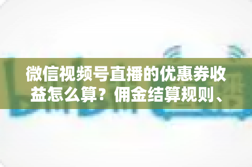 微信视频号直播的优惠券收益怎么算？佣金结算规则、到账周期与提现技巧全解析