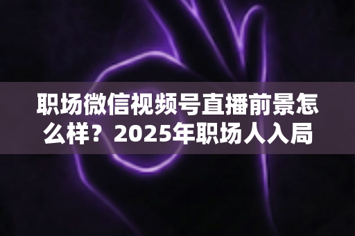 职场微信视频号直播前景怎么样？2025年职场人入局直播带货与个人IP的机遇趋势深度解析
