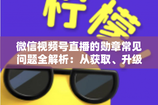 微信视频号直播的勋章常见问题全解析：从获取、升级到消失恢复，一篇帮你彻底搞懂勋章规则