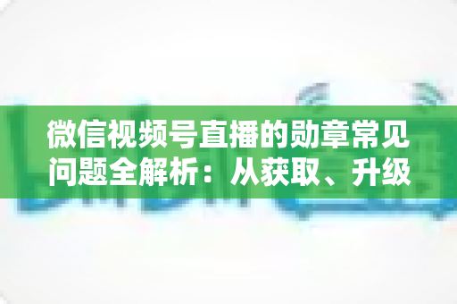 微信视频号直播的勋章常见问题全解析：从获取、升级到消失恢复，一篇帮你彻底搞懂勋章规则