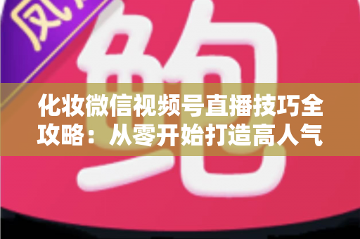 化妆微信视频号直播技巧全攻略：从零开始打造高人气、高转化的美妆直播间实战指南