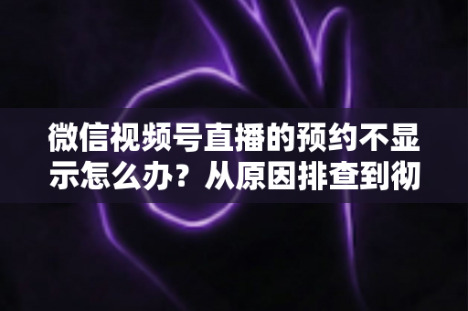 微信视频号直播的预约不显示怎么办？从原因排查到彻底解决的实用指南