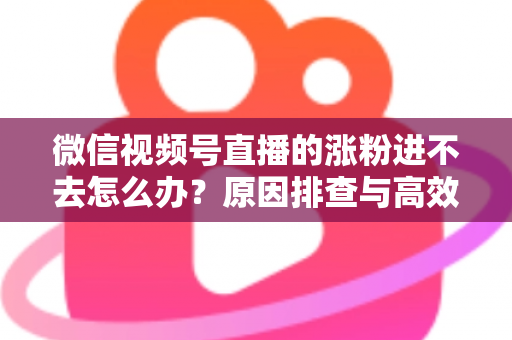 微信视频号直播的涨粉进不去怎么办?原因排查与高效解决方案全指南 微信视频号直播的涨粉进不去怎么办?原因排查与高效解决方案全指南