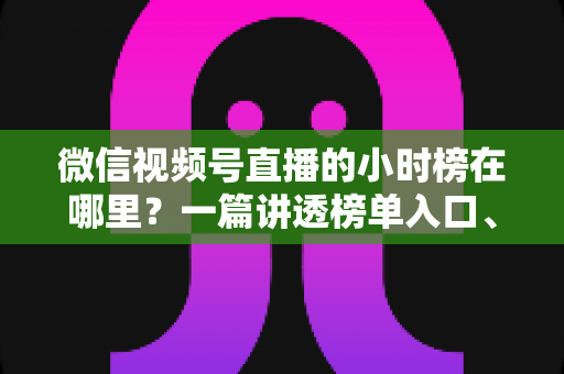 微信视频号直播的小时榜在哪里？一篇讲透榜单入口、排名规则与上榜技巧的实用指南