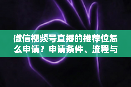 微信视频号直播的推荐位怎么申请？申请条件、流程与实操技巧全解析